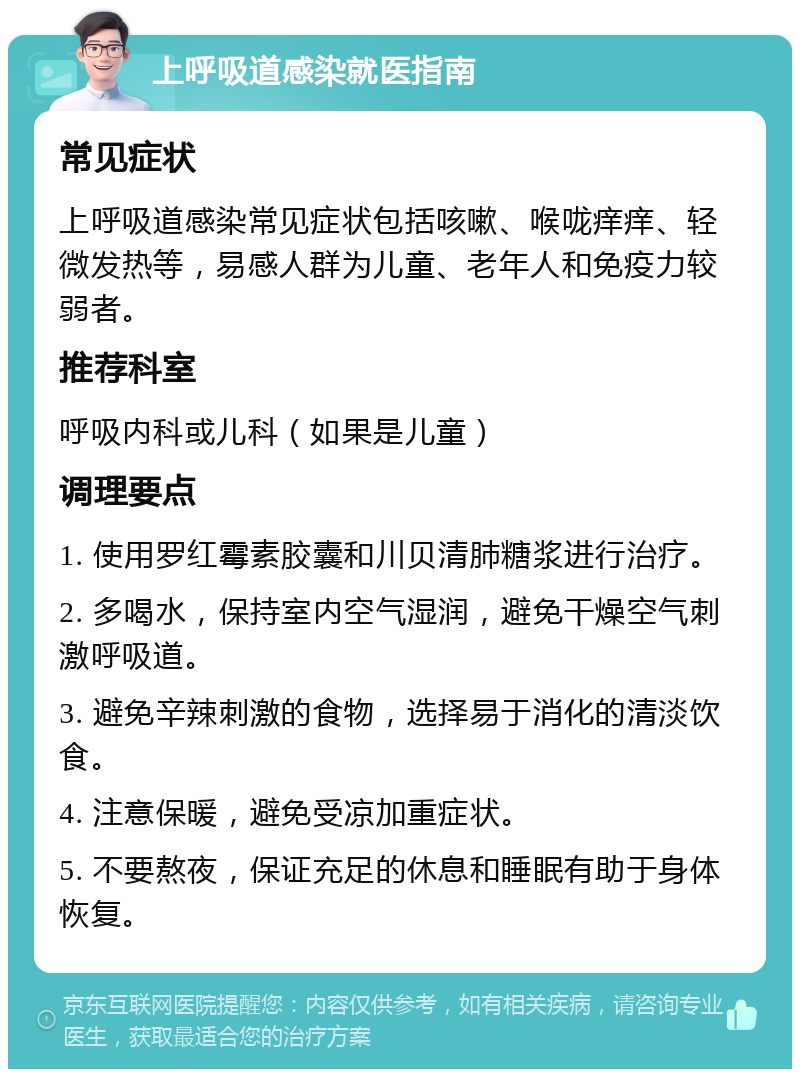 上呼吸道感染就医指南 常见症状 上呼吸道感染常见症状包括咳嗽、喉咙痒痒、轻微发热等，易感人群为儿童、老年人和免疫力较弱者。 推荐科室 呼吸内科或儿科（如果是儿童） 调理要点 1. 使用罗红霉素胶囊和川贝清肺糖浆进行治疗。 2. 多喝水，保持室内空气湿润，避免干燥空气刺激呼吸道。 3. 避免辛辣刺激的食物，选择易于消化的清淡饮食。 4. 注意保暖，避免受凉加重症状。 5. 不要熬夜，保证充足的休息和睡眠有助于身体恢复。