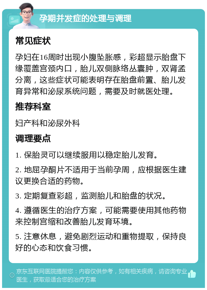 孕期并发症的处理与调理 常见症状 孕妇在16周时出现小腹坠胀感，彩超显示胎盘下缘覆盖宫颈内口，胎儿双侧脉络丛囊肿，双肾孟分离，这些症状可能表明存在胎盘前置、胎儿发育异常和泌尿系统问题，需要及时就医处理。 推荐科室 妇产科和泌尿外科 调理要点 1. 保胎灵可以继续服用以稳定胎儿发育。 2. 地屈孕酮片不适用于当前孕周，应根据医生建议更换合适的药物。 3. 定期复查彩超，监测胎儿和胎盘的状况。 4. 遵循医生的治疗方案，可能需要使用其他药物来控制宫缩和改善胎儿发育环境。 5. 注意休息，避免剧烈运动和重物提取，保持良好的心态和饮食习惯。