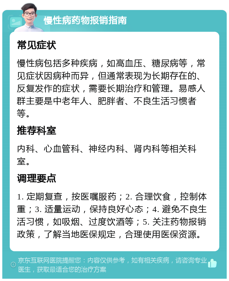 慢性病药物报销指南 常见症状 慢性病包括多种疾病，如高血压、糖尿病等，常见症状因病种而异，但通常表现为长期存在的、反复发作的症状，需要长期治疗和管理。易感人群主要是中老年人、肥胖者、不良生活习惯者等。 推荐科室 内科、心血管科、神经内科、肾内科等相关科室。 调理要点 1. 定期复查，按医嘱服药；2. 合理饮食，控制体重；3. 适量运动，保持良好心态；4. 避免不良生活习惯，如吸烟、过度饮酒等；5. 关注药物报销政策，了解当地医保规定，合理使用医保资源。