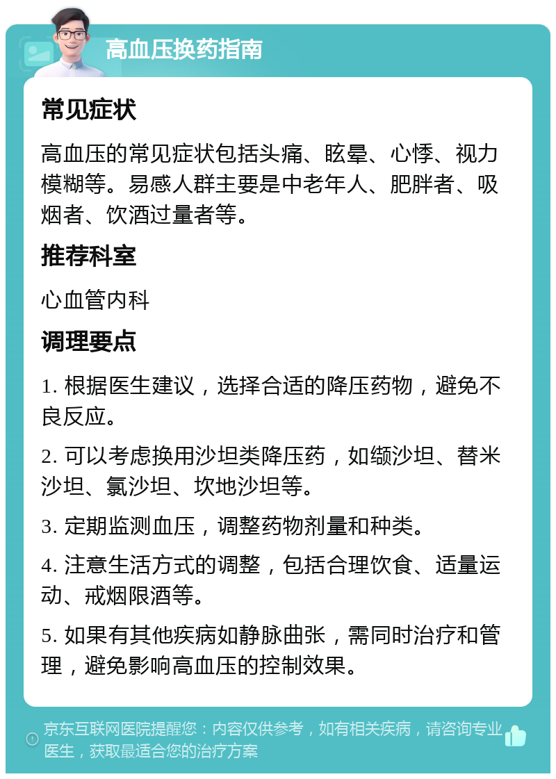 高血压换药指南 常见症状 高血压的常见症状包括头痛、眩晕、心悸、视力模糊等。易感人群主要是中老年人、肥胖者、吸烟者、饮酒过量者等。 推荐科室 心血管内科 调理要点 1. 根据医生建议，选择合适的降压药物，避免不良反应。 2. 可以考虑换用沙坦类降压药，如缬沙坦、替米沙坦、氯沙坦、坎地沙坦等。 3. 定期监测血压，调整药物剂量和种类。 4. 注意生活方式的调整，包括合理饮食、适量运动、戒烟限酒等。 5. 如果有其他疾病如静脉曲张，需同时治疗和管理，避免影响高血压的控制效果。