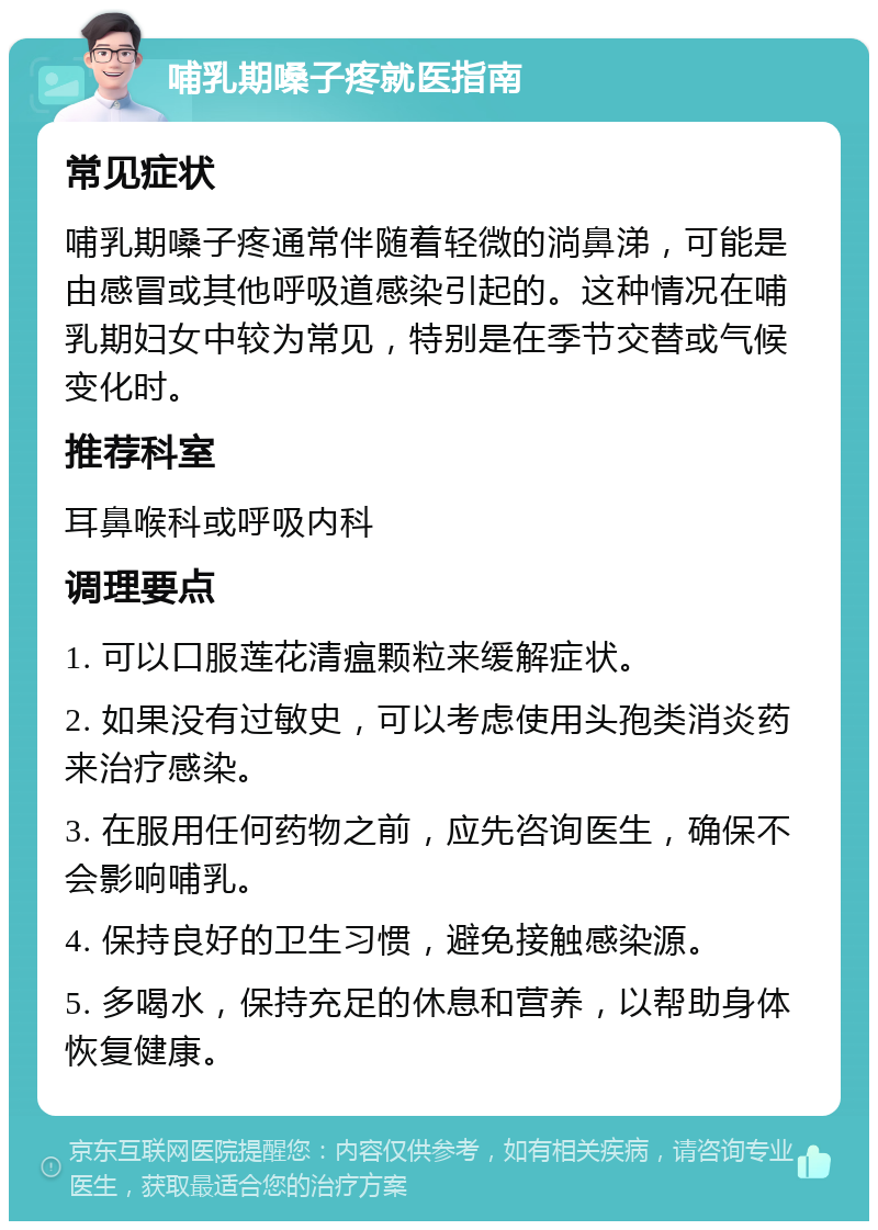 哺乳期嗓子疼就医指南 常见症状 哺乳期嗓子疼通常伴随着轻微的淌鼻涕，可能是由感冒或其他呼吸道感染引起的。这种情况在哺乳期妇女中较为常见，特别是在季节交替或气候变化时。 推荐科室 耳鼻喉科或呼吸内科 调理要点 1. 可以口服莲花清瘟颗粒来缓解症状。 2. 如果没有过敏史，可以考虑使用头孢类消炎药来治疗感染。 3. 在服用任何药物之前，应先咨询医生，确保不会影响哺乳。 4. 保持良好的卫生习惯，避免接触感染源。 5. 多喝水，保持充足的休息和营养，以帮助身体恢复健康。