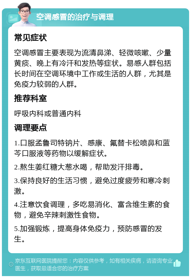 空调感冒的治疗与调理 常见症状 空调感冒主要表现为流清鼻涕、轻微咳嗽、少量黄痰、晚上有冷汗和发热等症状。易感人群包括长时间在空调环境中工作或生活的人群，尤其是免疫力较弱的人群。 推荐科室 呼吸内科或普通内科 调理要点 1.口服孟鲁司特钠片、感康、氟替卡松喷鼻和蓝芩口服液等药物以缓解症状。 2.熬生姜红糖大葱水喝，帮助发汗排毒。 3.保持良好的生活习惯，避免过度疲劳和寒冷刺激。 4.注意饮食调理，多吃易消化、富含维生素的食物，避免辛辣刺激性食物。 5.加强锻炼，提高身体免疫力，预防感冒的发生。