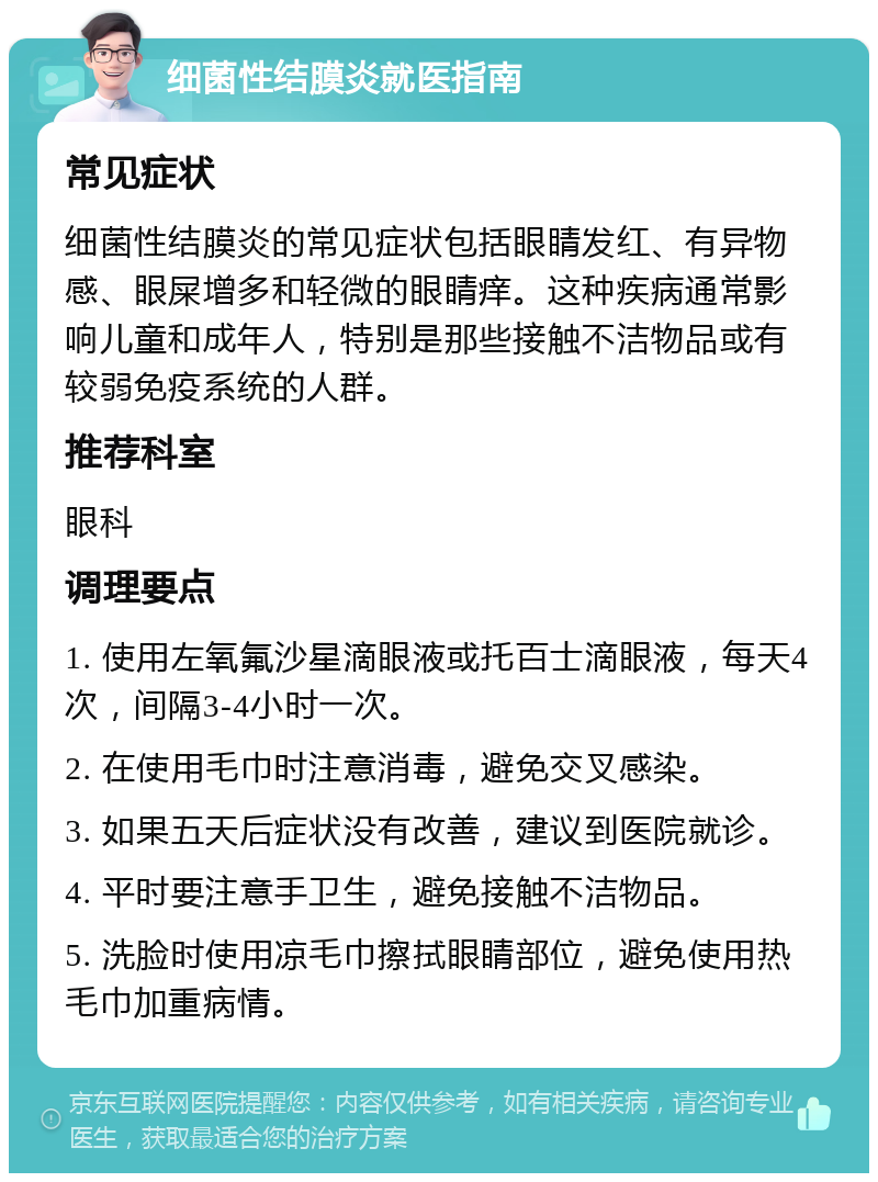 细菌性结膜炎就医指南 常见症状 细菌性结膜炎的常见症状包括眼睛发红、有异物感、眼屎增多和轻微的眼睛痒。这种疾病通常影响儿童和成年人，特别是那些接触不洁物品或有较弱免疫系统的人群。 推荐科室 眼科 调理要点 1. 使用左氧氟沙星滴眼液或托百士滴眼液，每天4次，间隔3-4小时一次。 2. 在使用毛巾时注意消毒，避免交叉感染。 3. 如果五天后症状没有改善，建议到医院就诊。 4. 平时要注意手卫生，避免接触不洁物品。 5. 洗脸时使用凉毛巾擦拭眼睛部位，避免使用热毛巾加重病情。