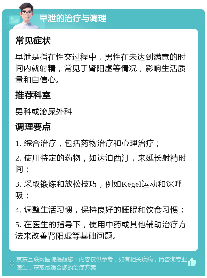 早泄的治疗与调理 常见症状 早泄是指在性交过程中，男性在未达到满意的时间内就射精，常见于肾阳虚等情况，影响生活质量和自信心。 推荐科室 男科或泌尿外科 调理要点 1. 综合治疗，包括药物治疗和心理治疗； 2. 使用特定的药物，如达泊西汀，来延长射精时间； 3. 采取锻炼和放松技巧，例如Kegel运动和深呼吸； 4. 调整生活习惯，保持良好的睡眠和饮食习惯； 5. 在医生的指导下，使用中药或其他辅助治疗方法来改善肾阳虚等基础问题。