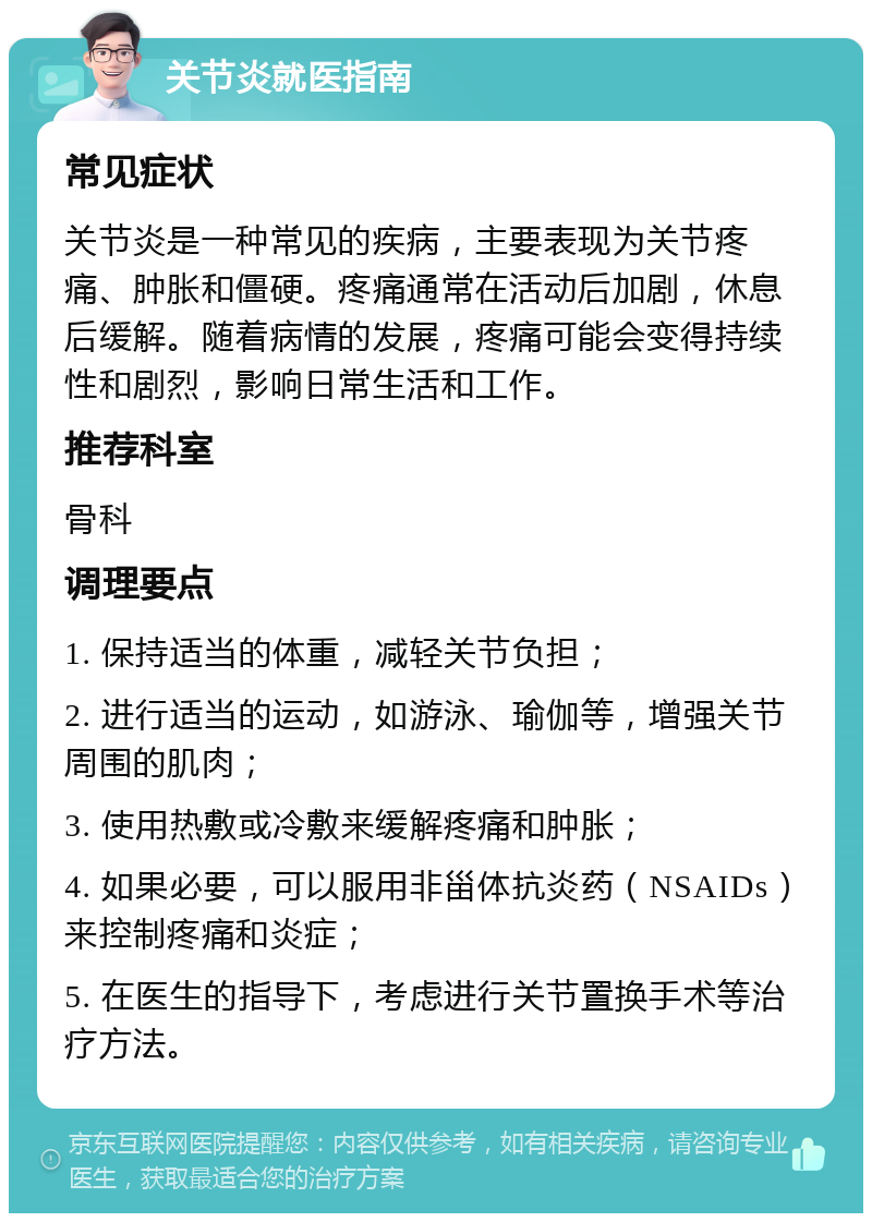 关节炎就医指南 常见症状 关节炎是一种常见的疾病，主要表现为关节疼痛、肿胀和僵硬。疼痛通常在活动后加剧，休息后缓解。随着病情的发展，疼痛可能会变得持续性和剧烈，影响日常生活和工作。 推荐科室 骨科 调理要点 1. 保持适当的体重，减轻关节负担； 2. 进行适当的运动，如游泳、瑜伽等，增强关节周围的肌肉； 3. 使用热敷或冷敷来缓解疼痛和肿胀； 4. 如果必要，可以服用非甾体抗炎药（NSAIDs）来控制疼痛和炎症； 5. 在医生的指导下，考虑进行关节置换手术等治疗方法。