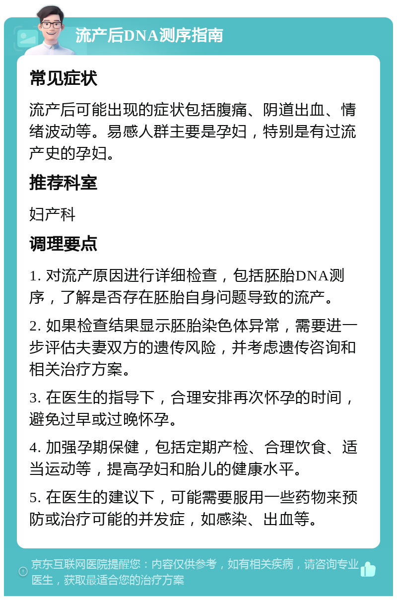 流产后DNA测序指南 常见症状 流产后可能出现的症状包括腹痛、阴道出血、情绪波动等。易感人群主要是孕妇，特别是有过流产史的孕妇。 推荐科室 妇产科 调理要点 1. 对流产原因进行详细检查，包括胚胎DNA测序，了解是否存在胚胎自身问题导致的流产。 2. 如果检查结果显示胚胎染色体异常，需要进一步评估夫妻双方的遗传风险，并考虑遗传咨询和相关治疗方案。 3. 在医生的指导下，合理安排再次怀孕的时间，避免过早或过晚怀孕。 4. 加强孕期保健，包括定期产检、合理饮食、适当运动等，提高孕妇和胎儿的健康水平。 5. 在医生的建议下，可能需要服用一些药物来预防或治疗可能的并发症，如感染、出血等。