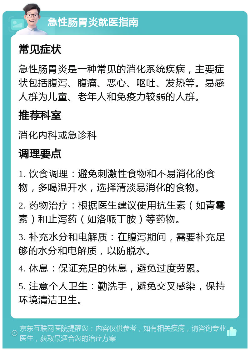 急性肠胃炎就医指南 常见症状 急性肠胃炎是一种常见的消化系统疾病，主要症状包括腹泻、腹痛、恶心、呕吐、发热等。易感人群为儿童、老年人和免疫力较弱的人群。 推荐科室 消化内科或急诊科 调理要点 1. 饮食调理：避免刺激性食物和不易消化的食物，多喝温开水，选择清淡易消化的食物。 2. 药物治疗：根据医生建议使用抗生素（如青霉素）和止泻药（如洛哌丁胺）等药物。 3. 补充水分和电解质：在腹泻期间，需要补充足够的水分和电解质，以防脱水。 4. 休息：保证充足的休息，避免过度劳累。 5. 注意个人卫生：勤洗手，避免交叉感染，保持环境清洁卫生。