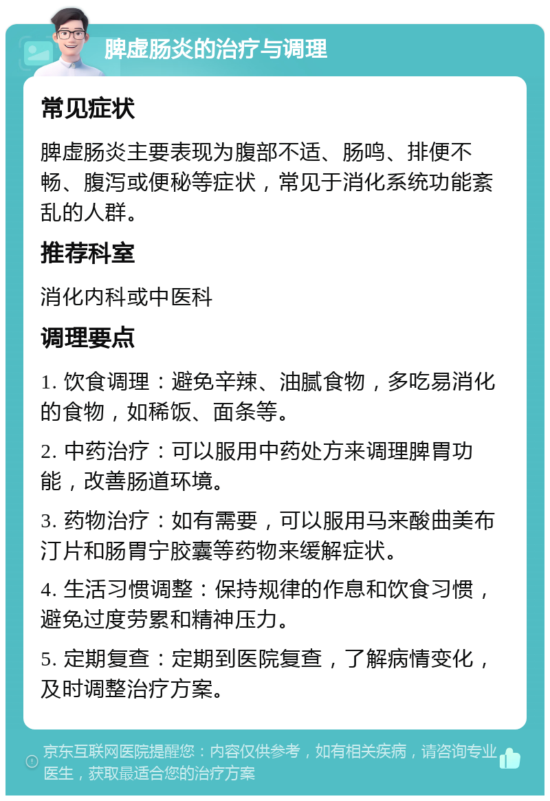 脾虚肠炎的治疗与调理 常见症状 脾虚肠炎主要表现为腹部不适、肠鸣、排便不畅、腹泻或便秘等症状，常见于消化系统功能紊乱的人群。 推荐科室 消化内科或中医科 调理要点 1. 饮食调理：避免辛辣、油腻食物，多吃易消化的食物，如稀饭、面条等。 2. 中药治疗：可以服用中药处方来调理脾胃功能，改善肠道环境。 3. 药物治疗：如有需要，可以服用马来酸曲美布汀片和肠胃宁胶囊等药物来缓解症状。 4. 生活习惯调整：保持规律的作息和饮食习惯，避免过度劳累和精神压力。 5. 定期复查：定期到医院复查，了解病情变化，及时调整治疗方案。