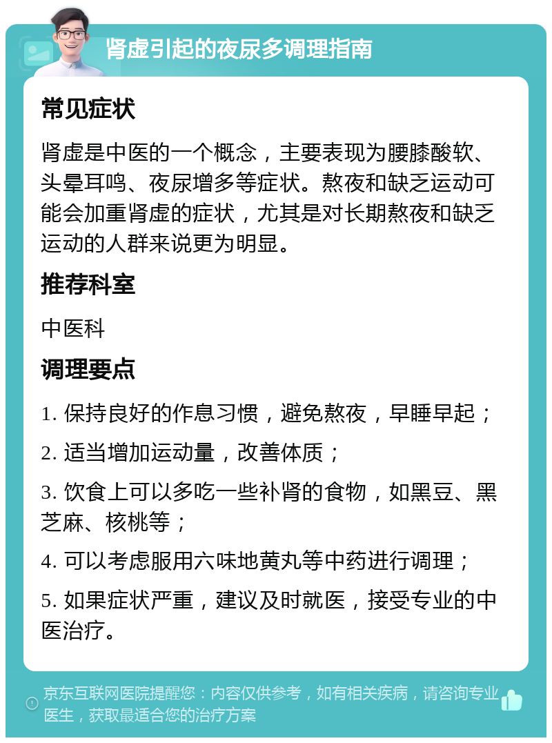 肾虚引起的夜尿多调理指南 常见症状 肾虚是中医的一个概念，主要表现为腰膝酸软、头晕耳鸣、夜尿增多等症状。熬夜和缺乏运动可能会加重肾虚的症状，尤其是对长期熬夜和缺乏运动的人群来说更为明显。 推荐科室 中医科 调理要点 1. 保持良好的作息习惯，避免熬夜，早睡早起； 2. 适当增加运动量，改善体质； 3. 饮食上可以多吃一些补肾的食物，如黑豆、黑芝麻、核桃等； 4. 可以考虑服用六味地黄丸等中药进行调理； 5. 如果症状严重，建议及时就医，接受专业的中医治疗。