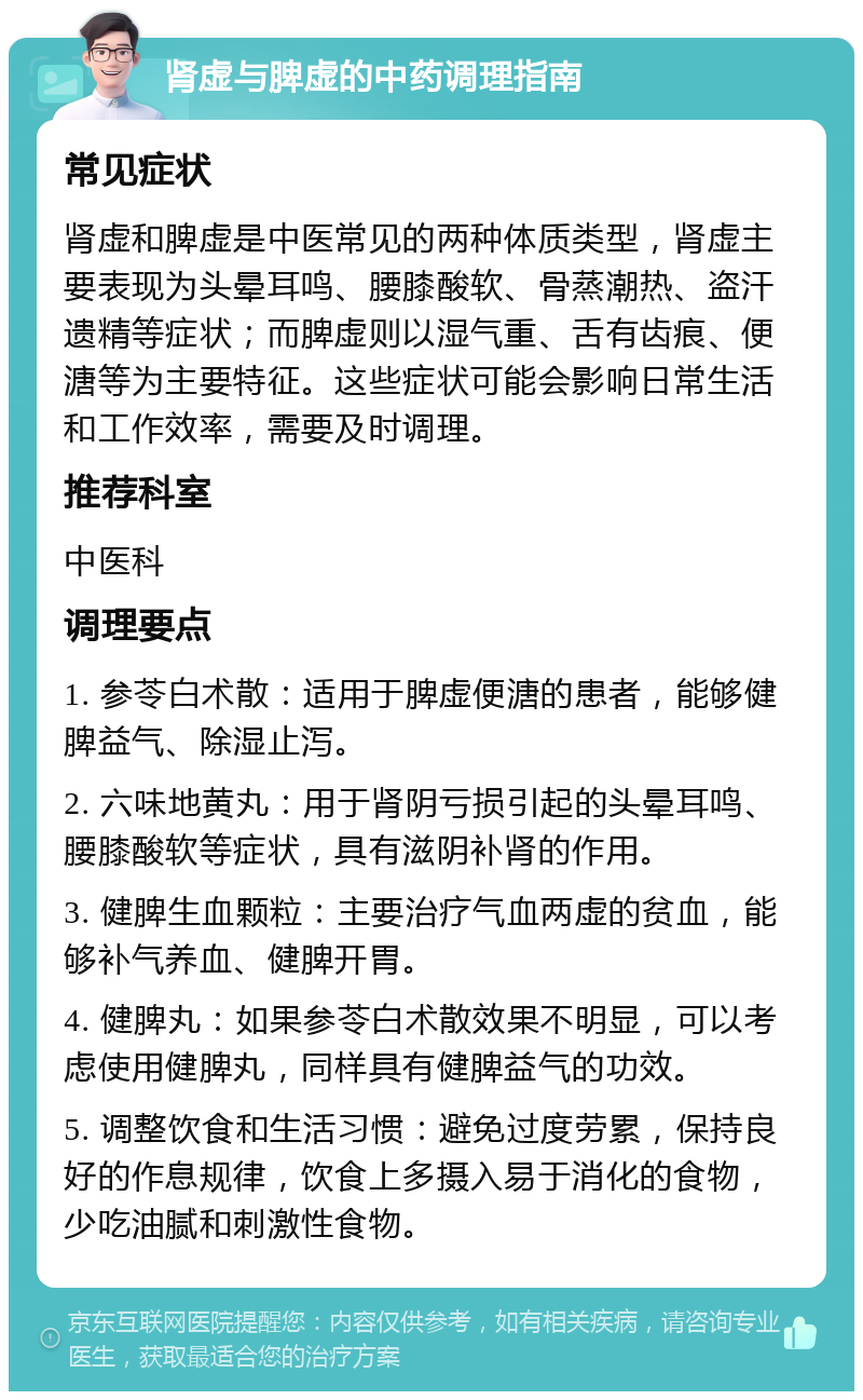 肾虚与脾虚的中药调理指南 常见症状 肾虚和脾虚是中医常见的两种体质类型，肾虚主要表现为头晕耳鸣、腰膝酸软、骨蒸潮热、盗汗遗精等症状；而脾虚则以湿气重、舌有齿痕、便溏等为主要特征。这些症状可能会影响日常生活和工作效率，需要及时调理。 推荐科室 中医科 调理要点 1. 参苓白术散：适用于脾虚便溏的患者，能够健脾益气、除湿止泻。 2. 六味地黄丸：用于肾阴亏损引起的头晕耳鸣、腰膝酸软等症状，具有滋阴补肾的作用。 3. 健脾生血颗粒：主要治疗气血两虚的贫血，能够补气养血、健脾开胃。 4. 健脾丸：如果参苓白术散效果不明显，可以考虑使用健脾丸，同样具有健脾益气的功效。 5. 调整饮食和生活习惯：避免过度劳累，保持良好的作息规律，饮食上多摄入易于消化的食物，少吃油腻和刺激性食物。