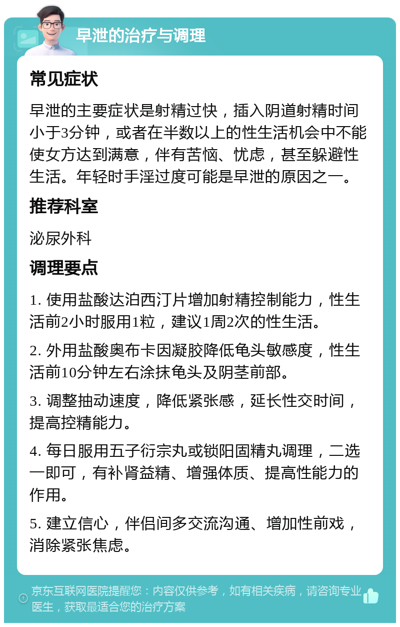 早泄的治疗与调理 常见症状 早泄的主要症状是射精过快，插入阴道射精时间小于3分钟，或者在半数以上的性生活机会中不能使女方达到满意，伴有苦恼、忧虑，甚至躲避性生活。年轻时手淫过度可能是早泄的原因之一。 推荐科室 泌尿外科 调理要点 1. 使用盐酸达泊西汀片增加射精控制能力，性生活前2小时服用1粒，建议1周2次的性生活。 2. 外用盐酸奥布卡因凝胶降低龟头敏感度，性生活前10分钟左右涂抹龟头及阴茎前部。 3. 调整抽动速度，降低紧张感，延长性交时间，提高控精能力。 4. 每日服用五子衍宗丸或锁阳固精丸调理，二选一即可，有补肾益精、增强体质、提高性能力的作用。 5. 建立信心，伴侣间多交流沟通、增加性前戏，消除紧张焦虑。