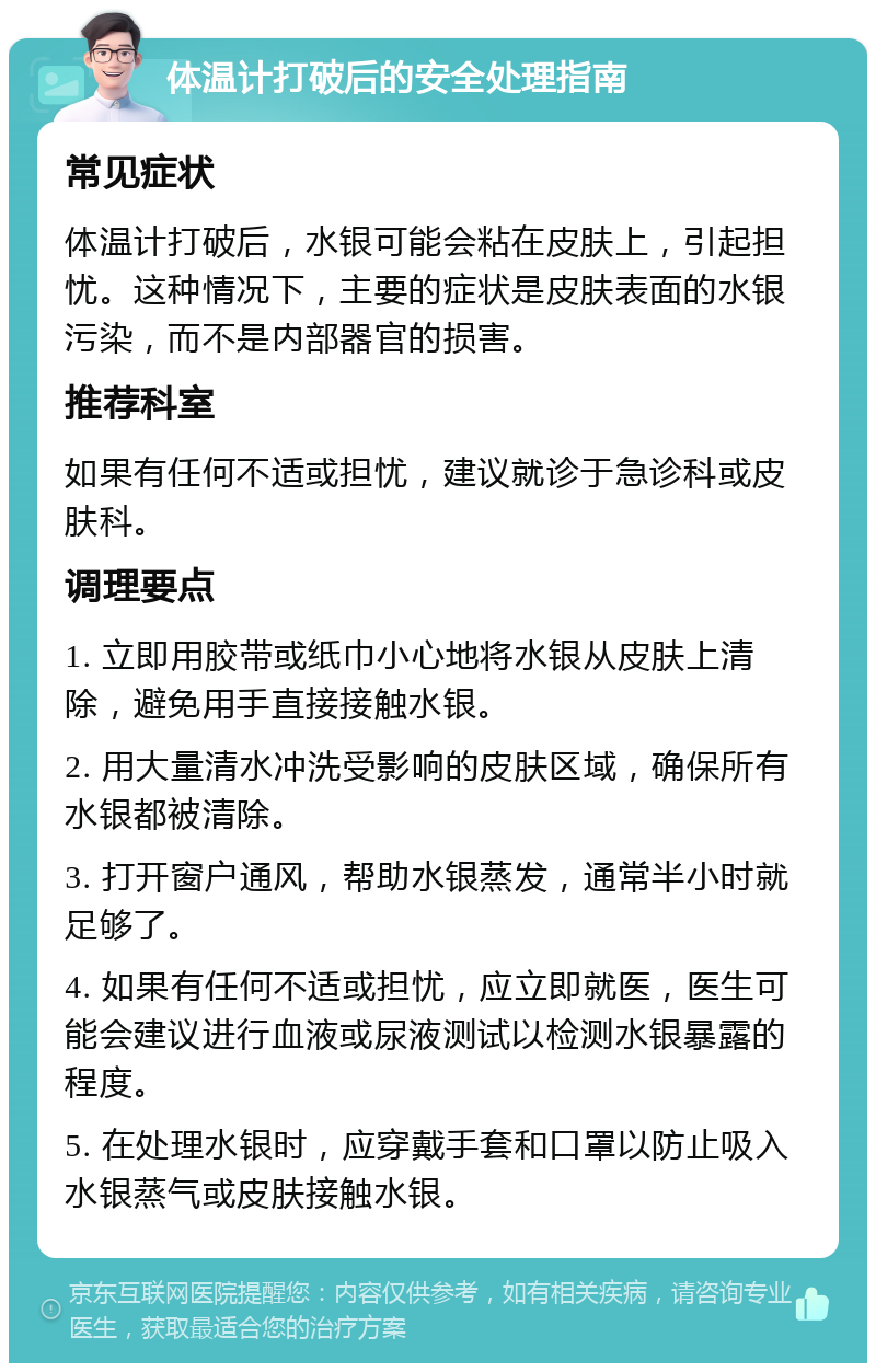 体温计打破后的安全处理指南 常见症状 体温计打破后，水银可能会粘在皮肤上，引起担忧。这种情况下，主要的症状是皮肤表面的水银污染，而不是内部器官的损害。 推荐科室 如果有任何不适或担忧，建议就诊于急诊科或皮肤科。 调理要点 1. 立即用胶带或纸巾小心地将水银从皮肤上清除，避免用手直接接触水银。 2. 用大量清水冲洗受影响的皮肤区域，确保所有水银都被清除。 3. 打开窗户通风，帮助水银蒸发，通常半小时就足够了。 4. 如果有任何不适或担忧，应立即就医，医生可能会建议进行血液或尿液测试以检测水银暴露的程度。 5. 在处理水银时，应穿戴手套和口罩以防止吸入水银蒸气或皮肤接触水银。