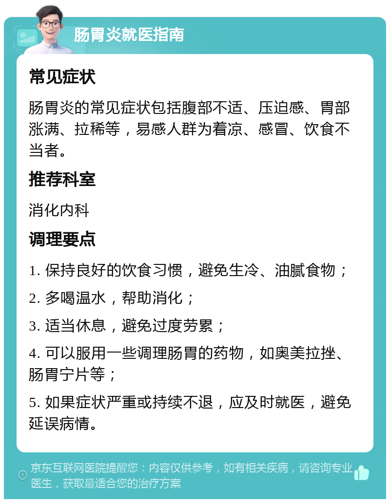 肠胃炎就医指南 常见症状 肠胃炎的常见症状包括腹部不适、压迫感、胃部涨满、拉稀等，易感人群为着凉、感冒、饮食不当者。 推荐科室 消化内科 调理要点 1. 保持良好的饮食习惯，避免生冷、油腻食物； 2. 多喝温水，帮助消化； 3. 适当休息，避免过度劳累； 4. 可以服用一些调理肠胃的药物，如奥美拉挫、肠胃宁片等； 5. 如果症状严重或持续不退，应及时就医，避免延误病情。