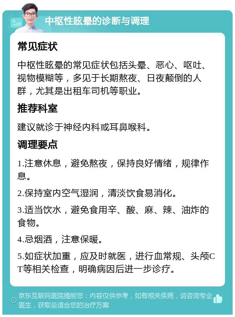 中枢性眩晕的诊断与调理 常见症状 中枢性眩晕的常见症状包括头晕、恶心、呕吐、视物模糊等，多见于长期熬夜、日夜颠倒的人群，尤其是出租车司机等职业。 推荐科室 建议就诊于神经内科或耳鼻喉科。 调理要点 1.注意休息，避免熬夜，保持良好情绪，规律作息。 2.保持室内空气湿润，清淡饮食易消化。 3.适当饮水，避免食用辛、酸、麻、辣、油炸的食物。 4.忌烟酒，注意保暖。 5.如症状加重，应及时就医，进行血常规、头颅CT等相关检查，明确病因后进一步诊疗。