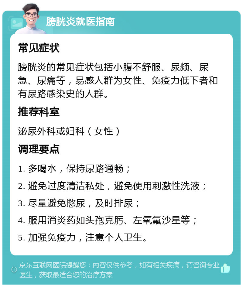 膀胱炎就医指南 常见症状 膀胱炎的常见症状包括小腹不舒服、尿频、尿急、尿痛等，易感人群为女性、免疫力低下者和有尿路感染史的人群。 推荐科室 泌尿外科或妇科（女性） 调理要点 1. 多喝水，保持尿路通畅； 2. 避免过度清洁私处，避免使用刺激性洗液； 3. 尽量避免憋尿，及时排尿； 4. 服用消炎药如头孢克肟、左氧氟沙星等； 5. 加强免疫力，注意个人卫生。