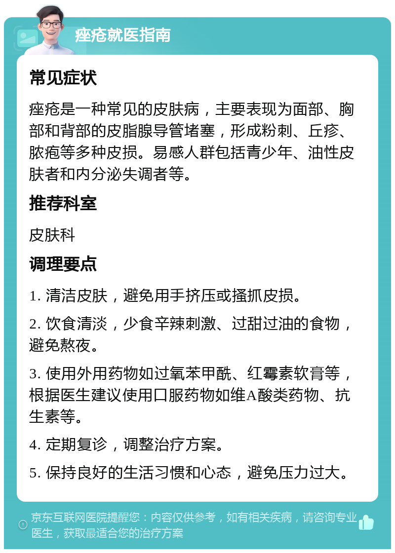 痤疮就医指南 常见症状 痤疮是一种常见的皮肤病，主要表现为面部、胸部和背部的皮脂腺导管堵塞，形成粉刺、丘疹、脓疱等多种皮损。易感人群包括青少年、油性皮肤者和内分泌失调者等。 推荐科室 皮肤科 调理要点 1. 清洁皮肤，避免用手挤压或搔抓皮损。 2. 饮食清淡，少食辛辣刺激、过甜过油的食物，避免熬夜。 3. 使用外用药物如过氧苯甲酰、红霉素软膏等，根据医生建议使用口服药物如维A酸类药物、抗生素等。 4. 定期复诊，调整治疗方案。 5. 保持良好的生活习惯和心态，避免压力过大。