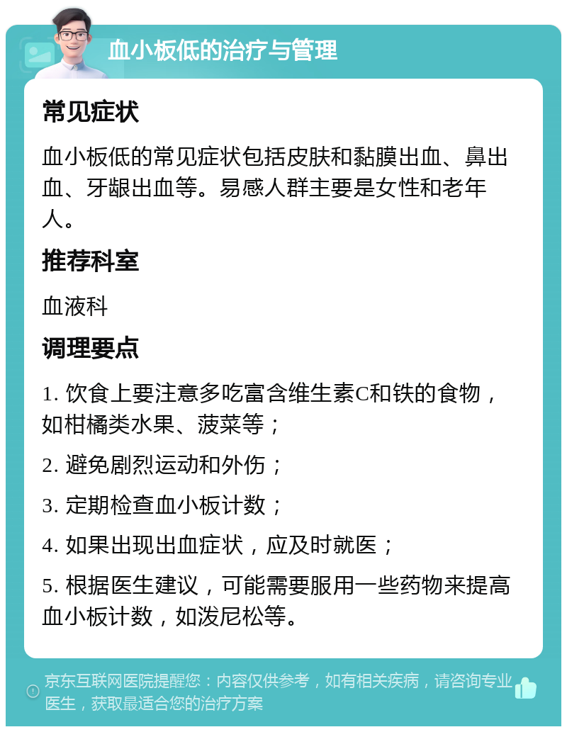 血小板低的治疗与管理 常见症状 血小板低的常见症状包括皮肤和黏膜出血、鼻出血、牙龈出血等。易感人群主要是女性和老年人。 推荐科室 血液科 调理要点 1. 饮食上要注意多吃富含维生素C和铁的食物，如柑橘类水果、菠菜等； 2. 避免剧烈运动和外伤； 3. 定期检查血小板计数； 4. 如果出现出血症状，应及时就医； 5. 根据医生建议，可能需要服用一些药物来提高血小板计数，如泼尼松等。