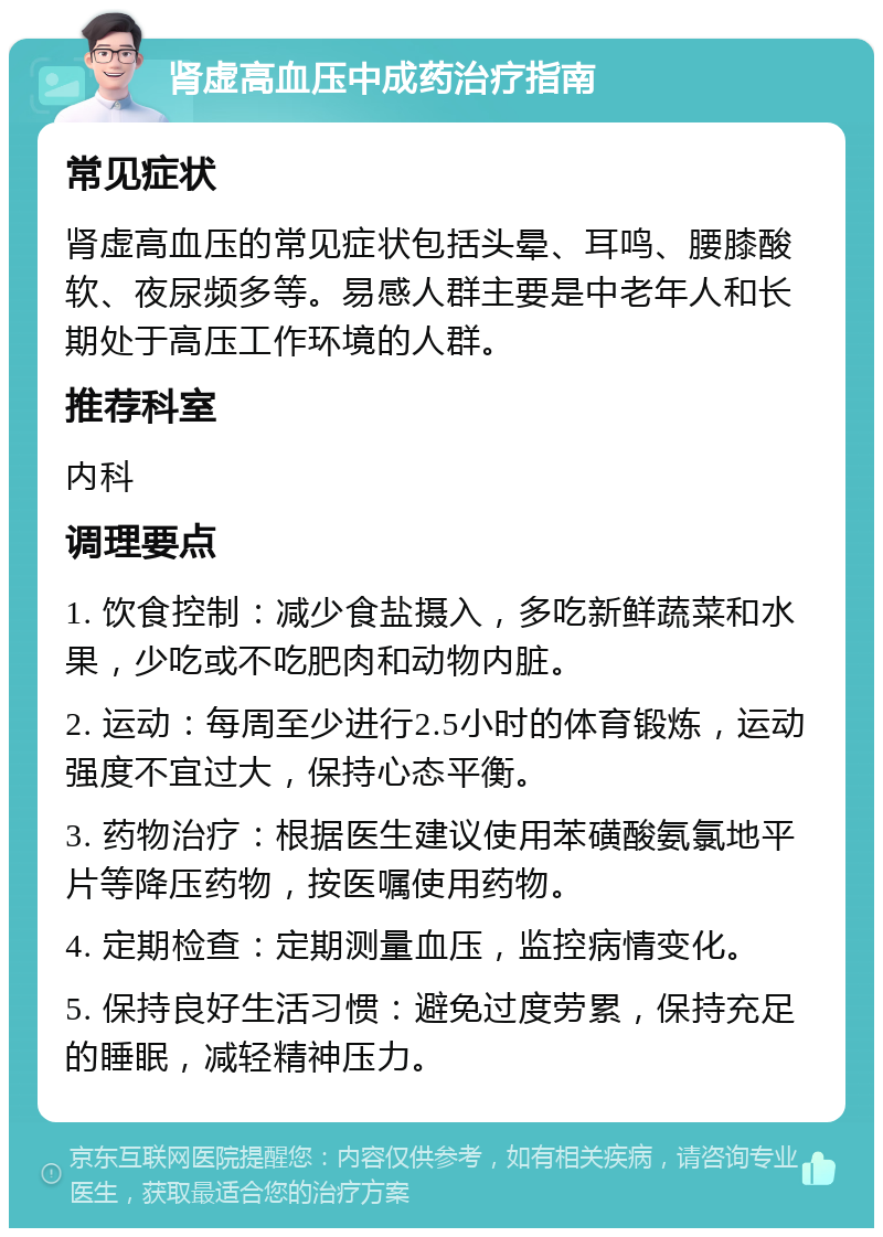 肾虚高血压中成药治疗指南 常见症状 肾虚高血压的常见症状包括头晕、耳鸣、腰膝酸软、夜尿频多等。易感人群主要是中老年人和长期处于高压工作环境的人群。 推荐科室 内科 调理要点 1. 饮食控制：减少食盐摄入，多吃新鲜蔬菜和水果，少吃或不吃肥肉和动物内脏。 2. 运动：每周至少进行2.5小时的体育锻炼，运动强度不宜过大，保持心态平衡。 3. 药物治疗：根据医生建议使用苯磺酸氨氯地平片等降压药物，按医嘱使用药物。 4. 定期检查：定期测量血压，监控病情变化。 5. 保持良好生活习惯：避免过度劳累，保持充足的睡眠，减轻精神压力。