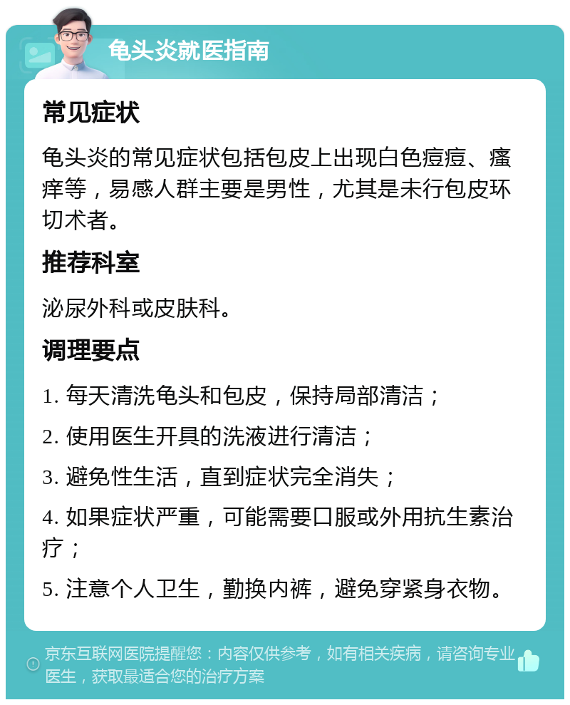 龟头炎就医指南 常见症状 龟头炎的常见症状包括包皮上出现白色痘痘、瘙痒等，易感人群主要是男性，尤其是未行包皮环切术者。 推荐科室 泌尿外科或皮肤科。 调理要点 1. 每天清洗龟头和包皮，保持局部清洁； 2. 使用医生开具的洗液进行清洁； 3. 避免性生活，直到症状完全消失； 4. 如果症状严重，可能需要口服或外用抗生素治疗； 5. 注意个人卫生，勤换内裤，避免穿紧身衣物。