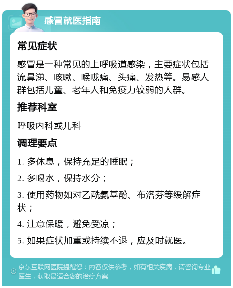 感冒就医指南 常见症状 感冒是一种常见的上呼吸道感染，主要症状包括流鼻涕、咳嗽、喉咙痛、头痛、发热等。易感人群包括儿童、老年人和免疫力较弱的人群。 推荐科室 呼吸内科或儿科 调理要点 1. 多休息，保持充足的睡眠； 2. 多喝水，保持水分； 3. 使用药物如对乙酰氨基酚、布洛芬等缓解症状； 4. 注意保暖，避免受凉； 5. 如果症状加重或持续不退，应及时就医。