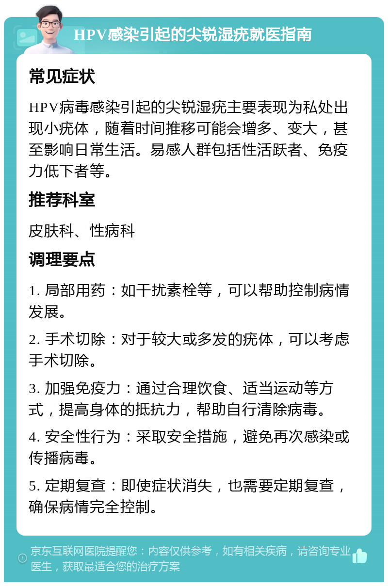 HPV感染引起的尖锐湿疣就医指南 常见症状 HPV病毒感染引起的尖锐湿疣主要表现为私处出现小疣体，随着时间推移可能会增多、变大，甚至影响日常生活。易感人群包括性活跃者、免疫力低下者等。 推荐科室 皮肤科、性病科 调理要点 1. 局部用药：如干扰素栓等，可以帮助控制病情发展。 2. 手术切除：对于较大或多发的疣体，可以考虑手术切除。 3. 加强免疫力：通过合理饮食、适当运动等方式，提高身体的抵抗力，帮助自行清除病毒。 4. 安全性行为：采取安全措施，避免再次感染或传播病毒。 5. 定期复查：即使症状消失，也需要定期复查，确保病情完全控制。