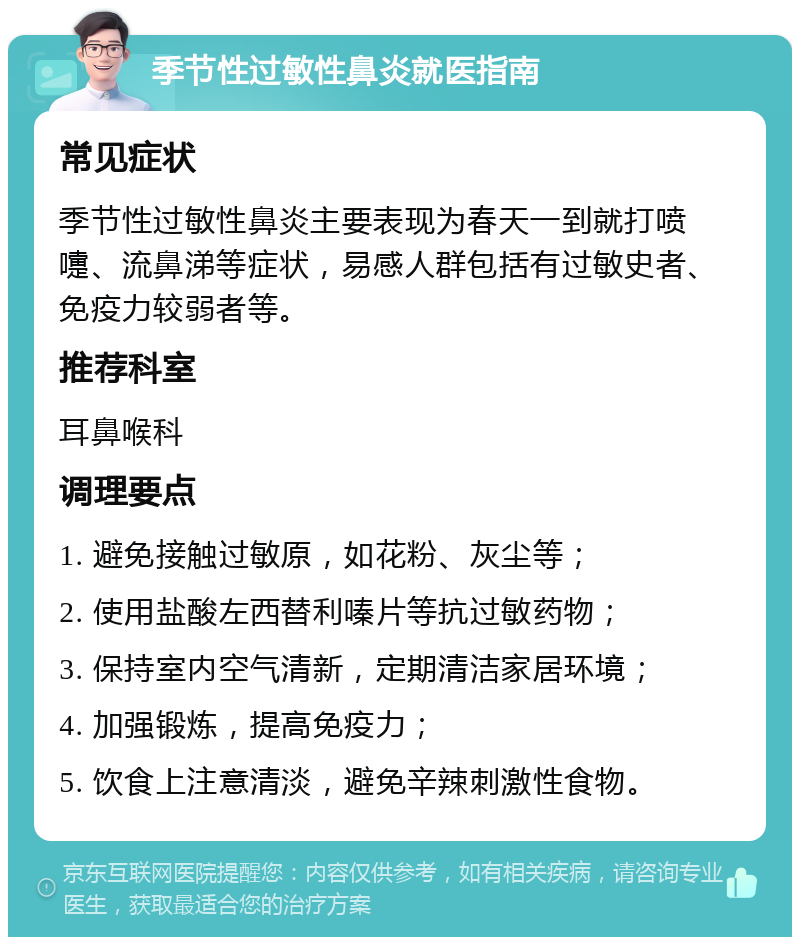 季节性过敏性鼻炎就医指南 常见症状 季节性过敏性鼻炎主要表现为春天一到就打喷嚏、流鼻涕等症状，易感人群包括有过敏史者、免疫力较弱者等。 推荐科室 耳鼻喉科 调理要点 1. 避免接触过敏原，如花粉、灰尘等； 2. 使用盐酸左西替利嗪片等抗过敏药物； 3. 保持室内空气清新，定期清洁家居环境； 4. 加强锻炼，提高免疫力； 5. 饮食上注意清淡，避免辛辣刺激性食物。