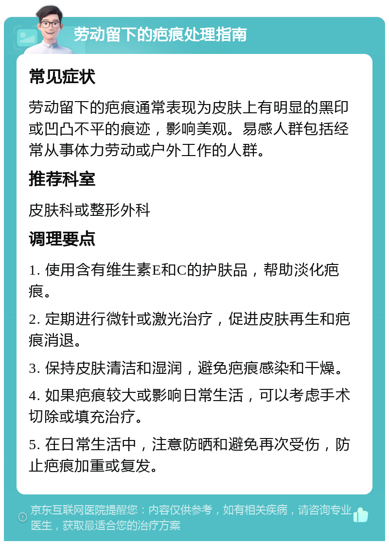 劳动留下的疤痕处理指南 常见症状 劳动留下的疤痕通常表现为皮肤上有明显的黑印或凹凸不平的痕迹，影响美观。易感人群包括经常从事体力劳动或户外工作的人群。 推荐科室 皮肤科或整形外科 调理要点 1. 使用含有维生素E和C的护肤品，帮助淡化疤痕。 2. 定期进行微针或激光治疗，促进皮肤再生和疤痕消退。 3. 保持皮肤清洁和湿润，避免疤痕感染和干燥。 4. 如果疤痕较大或影响日常生活，可以考虑手术切除或填充治疗。 5. 在日常生活中，注意防晒和避免再次受伤，防止疤痕加重或复发。