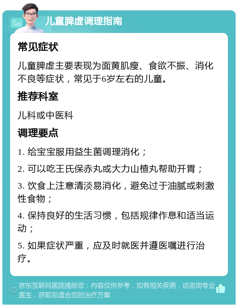 儿童脾虚调理指南 常见症状 儿童脾虚主要表现为面黄肌瘦、食欲不振、消化不良等症状，常见于6岁左右的儿童。 推荐科室 儿科或中医科 调理要点 1. 给宝宝服用益生菌调理消化； 2. 可以吃王氏保赤丸或大力山楂丸帮助开胃； 3. 饮食上注意清淡易消化，避免过于油腻或刺激性食物； 4. 保持良好的生活习惯，包括规律作息和适当运动； 5. 如果症状严重，应及时就医并遵医嘱进行治疗。