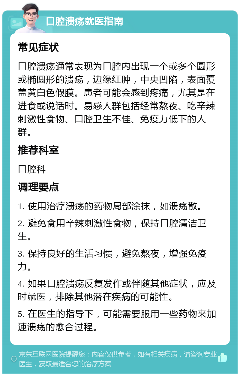 口腔溃疡就医指南 常见症状 口腔溃疡通常表现为口腔内出现一个或多个圆形或椭圆形的溃疡，边缘红肿，中央凹陷，表面覆盖黄白色假膜。患者可能会感到疼痛，尤其是在进食或说话时。易感人群包括经常熬夜、吃辛辣刺激性食物、口腔卫生不佳、免疫力低下的人群。 推荐科室 口腔科 调理要点 1. 使用治疗溃疡的药物局部涂抹，如溃疡散。 2. 避免食用辛辣刺激性食物，保持口腔清洁卫生。 3. 保持良好的生活习惯，避免熬夜，增强免疫力。 4. 如果口腔溃疡反复发作或伴随其他症状，应及时就医，排除其他潜在疾病的可能性。 5. 在医生的指导下，可能需要服用一些药物来加速溃疡的愈合过程。