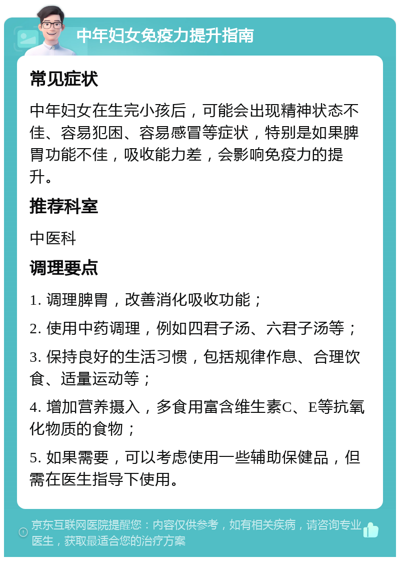 中年妇女免疫力提升指南 常见症状 中年妇女在生完小孩后，可能会出现精神状态不佳、容易犯困、容易感冒等症状，特别是如果脾胃功能不佳，吸收能力差，会影响免疫力的提升。 推荐科室 中医科 调理要点 1. 调理脾胃，改善消化吸收功能； 2. 使用中药调理，例如四君子汤、六君子汤等； 3. 保持良好的生活习惯，包括规律作息、合理饮食、适量运动等； 4. 增加营养摄入，多食用富含维生素C、E等抗氧化物质的食物； 5. 如果需要，可以考虑使用一些辅助保健品，但需在医生指导下使用。