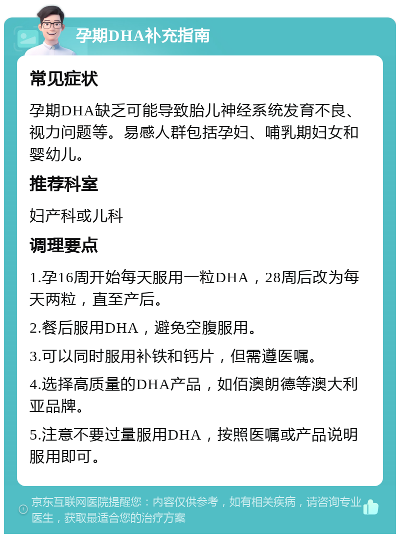 孕期DHA补充指南 常见症状 孕期DHA缺乏可能导致胎儿神经系统发育不良、视力问题等。易感人群包括孕妇、哺乳期妇女和婴幼儿。 推荐科室 妇产科或儿科 调理要点 1.孕16周开始每天服用一粒DHA，28周后改为每天两粒，直至产后。 2.餐后服用DHA，避免空腹服用。 3.可以同时服用补铁和钙片，但需遵医嘱。 4.选择高质量的DHA产品，如佰澳朗德等澳大利亚品牌。 5.注意不要过量服用DHA，按照医嘱或产品说明服用即可。