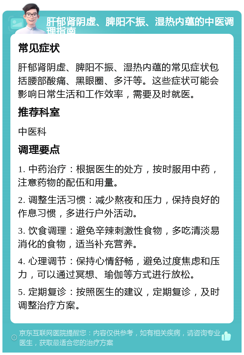 肝郁肾阴虚、脾阳不振、湿热内蕴的中医调理指南 常见症状 肝郁肾阴虚、脾阳不振、湿热内蕴的常见症状包括腰部酸痛、黑眼圈、多汗等。这些症状可能会影响日常生活和工作效率，需要及时就医。 推荐科室 中医科 调理要点 1. 中药治疗：根据医生的处方，按时服用中药，注意药物的配伍和用量。 2. 调整生活习惯：减少熬夜和压力，保持良好的作息习惯，多进行户外活动。 3. 饮食调理：避免辛辣刺激性食物，多吃清淡易消化的食物，适当补充营养。 4. 心理调节：保持心情舒畅，避免过度焦虑和压力，可以通过冥想、瑜伽等方式进行放松。 5. 定期复诊：按照医生的建议，定期复诊，及时调整治疗方案。