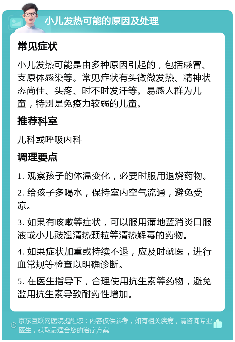 小儿发热可能的原因及处理 常见症状 小儿发热可能是由多种原因引起的，包括感冒、支原体感染等。常见症状有头微微发热、精神状态尚佳、头疼、时不时发汗等。易感人群为儿童，特别是免疫力较弱的儿童。 推荐科室 儿科或呼吸内科 调理要点 1. 观察孩子的体温变化，必要时服用退烧药物。 2. 给孩子多喝水，保持室内空气流通，避免受凉。 3. 如果有咳嗽等症状，可以服用蒲地蓝消炎口服液或小儿豉翘清热颗粒等清热解毒的药物。 4. 如果症状加重或持续不退，应及时就医，进行血常规等检查以明确诊断。 5. 在医生指导下，合理使用抗生素等药物，避免滥用抗生素导致耐药性增加。