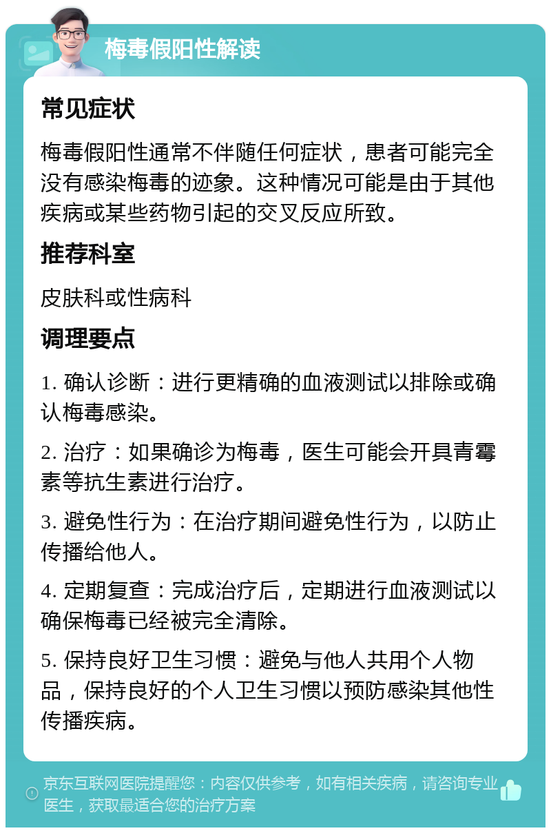 梅毒假阳性解读 常见症状 梅毒假阳性通常不伴随任何症状，患者可能完全没有感染梅毒的迹象。这种情况可能是由于其他疾病或某些药物引起的交叉反应所致。 推荐科室 皮肤科或性病科 调理要点 1. 确认诊断：进行更精确的血液测试以排除或确认梅毒感染。 2. 治疗：如果确诊为梅毒，医生可能会开具青霉素等抗生素进行治疗。 3. 避免性行为：在治疗期间避免性行为，以防止传播给他人。 4. 定期复查：完成治疗后，定期进行血液测试以确保梅毒已经被完全清除。 5. 保持良好卫生习惯：避免与他人共用个人物品，保持良好的个人卫生习惯以预防感染其他性传播疾病。