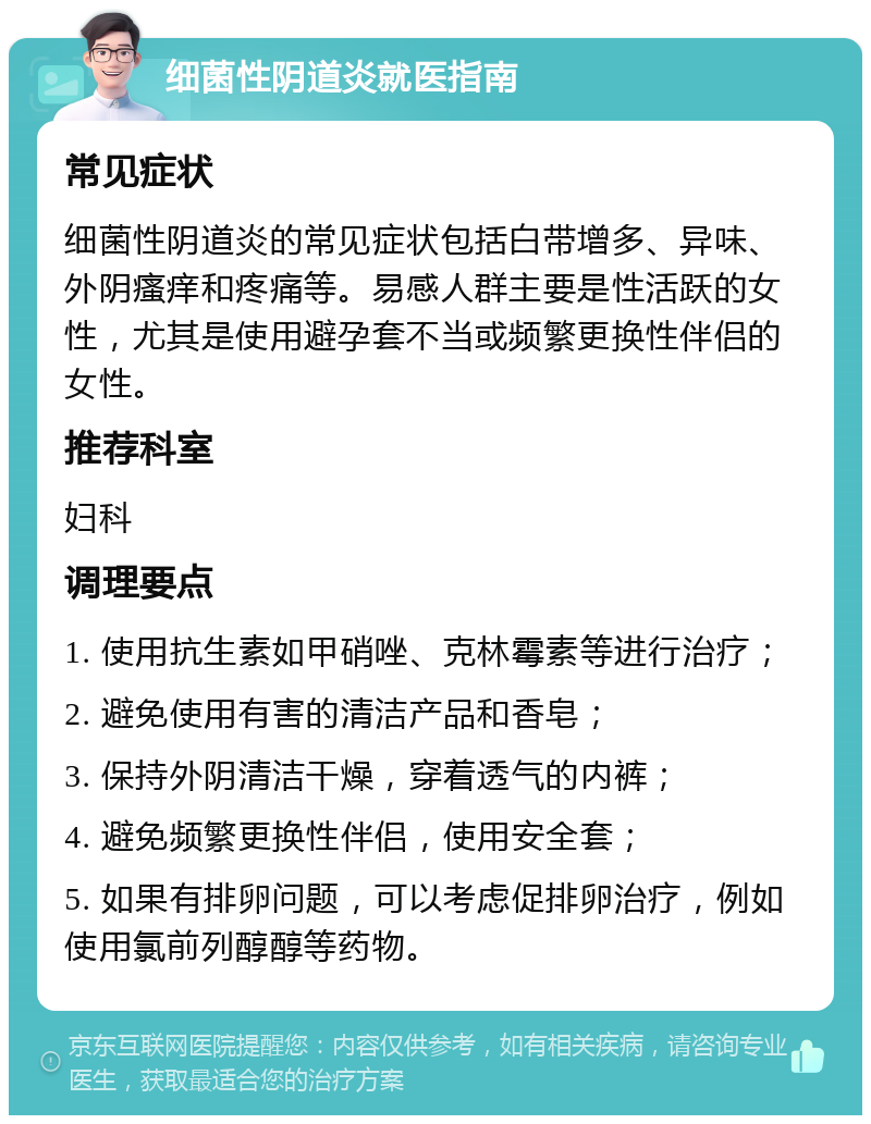 细菌性阴道炎就医指南 常见症状 细菌性阴道炎的常见症状包括白带增多、异味、外阴瘙痒和疼痛等。易感人群主要是性活跃的女性，尤其是使用避孕套不当或频繁更换性伴侣的女性。 推荐科室 妇科 调理要点 1. 使用抗生素如甲硝唑、克林霉素等进行治疗； 2. 避免使用有害的清洁产品和香皂； 3. 保持外阴清洁干燥，穿着透气的内裤； 4. 避免频繁更换性伴侣，使用安全套； 5. 如果有排卵问题，可以考虑促排卵治疗，例如使用氯前列醇醇等药物。