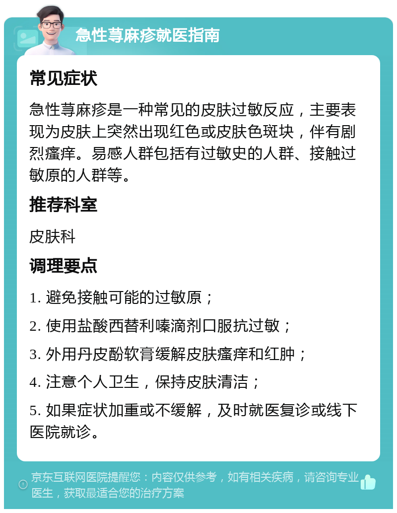 急性荨麻疹就医指南 常见症状 急性荨麻疹是一种常见的皮肤过敏反应，主要表现为皮肤上突然出现红色或皮肤色斑块，伴有剧烈瘙痒。易感人群包括有过敏史的人群、接触过敏原的人群等。 推荐科室 皮肤科 调理要点 1. 避免接触可能的过敏原； 2. 使用盐酸西替利嗪滴剂口服抗过敏； 3. 外用丹皮酚软膏缓解皮肤瘙痒和红肿； 4. 注意个人卫生，保持皮肤清洁； 5. 如果症状加重或不缓解，及时就医复诊或线下医院就诊。