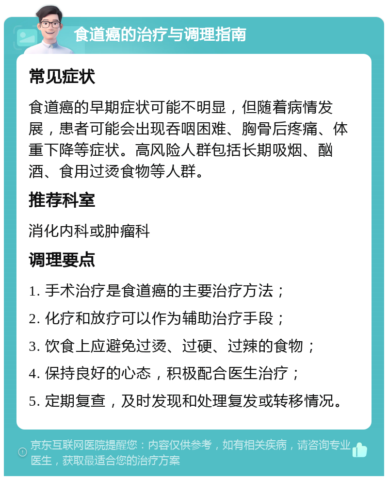 食道癌的治疗与调理指南 常见症状 食道癌的早期症状可能不明显，但随着病情发展，患者可能会出现吞咽困难、胸骨后疼痛、体重下降等症状。高风险人群包括长期吸烟、酗酒、食用过烫食物等人群。 推荐科室 消化内科或肿瘤科 调理要点 1. 手术治疗是食道癌的主要治疗方法； 2. 化疗和放疗可以作为辅助治疗手段； 3. 饮食上应避免过烫、过硬、过辣的食物； 4. 保持良好的心态，积极配合医生治疗； 5. 定期复查，及时发现和处理复发或转移情况。