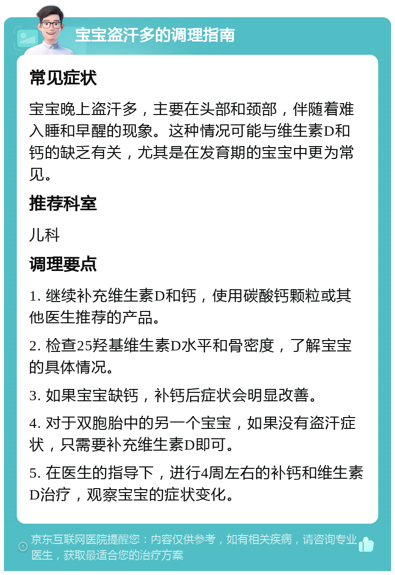 宝宝盗汗多的调理指南 常见症状 宝宝晚上盗汗多，主要在头部和颈部，伴随着难入睡和早醒的现象。这种情况可能与维生素D和钙的缺乏有关，尤其是在发育期的宝宝中更为常见。 推荐科室 儿科 调理要点 1. 继续补充维生素D和钙，使用碳酸钙颗粒或其他医生推荐的产品。 2. 检查25羟基维生素D水平和骨密度，了解宝宝的具体情况。 3. 如果宝宝缺钙，补钙后症状会明显改善。 4. 对于双胞胎中的另一个宝宝，如果没有盗汗症状，只需要补充维生素D即可。 5. 在医生的指导下，进行4周左右的补钙和维生素D治疗，观察宝宝的症状变化。