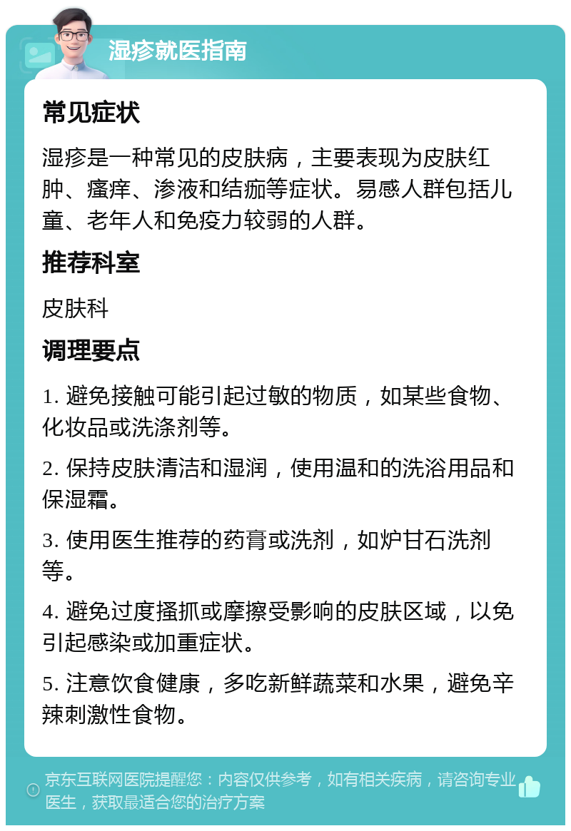 湿疹就医指南 常见症状 湿疹是一种常见的皮肤病，主要表现为皮肤红肿、瘙痒、渗液和结痂等症状。易感人群包括儿童、老年人和免疫力较弱的人群。 推荐科室 皮肤科 调理要点 1. 避免接触可能引起过敏的物质，如某些食物、化妆品或洗涤剂等。 2. 保持皮肤清洁和湿润，使用温和的洗浴用品和保湿霜。 3. 使用医生推荐的药膏或洗剂，如炉甘石洗剂等。 4. 避免过度搔抓或摩擦受影响的皮肤区域，以免引起感染或加重症状。 5. 注意饮食健康，多吃新鲜蔬菜和水果，避免辛辣刺激性食物。