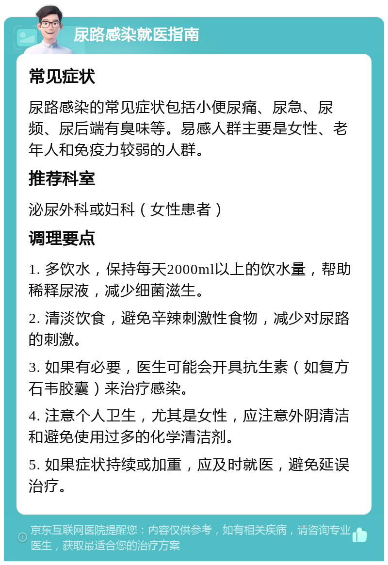 尿路感染就医指南 常见症状 尿路感染的常见症状包括小便尿痛、尿急、尿频、尿后端有臭味等。易感人群主要是女性、老年人和免疫力较弱的人群。 推荐科室 泌尿外科或妇科（女性患者） 调理要点 1. 多饮水，保持每天2000ml以上的饮水量，帮助稀释尿液，减少细菌滋生。 2. 清淡饮食，避免辛辣刺激性食物，减少对尿路的刺激。 3. 如果有必要，医生可能会开具抗生素（如复方石韦胶囊）来治疗感染。 4. 注意个人卫生，尤其是女性，应注意外阴清洁和避免使用过多的化学清洁剂。 5. 如果症状持续或加重，应及时就医，避免延误治疗。