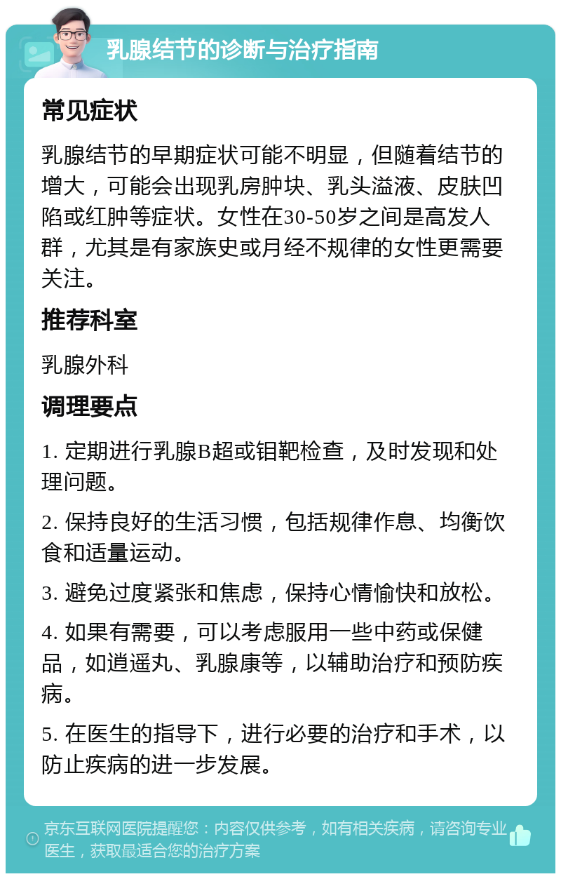 乳腺结节的诊断与治疗指南 常见症状 乳腺结节的早期症状可能不明显，但随着结节的增大，可能会出现乳房肿块、乳头溢液、皮肤凹陷或红肿等症状。女性在30-50岁之间是高发人群，尤其是有家族史或月经不规律的女性更需要关注。 推荐科室 乳腺外科 调理要点 1. 定期进行乳腺B超或钼靶检查，及时发现和处理问题。 2. 保持良好的生活习惯，包括规律作息、均衡饮食和适量运动。 3. 避免过度紧张和焦虑，保持心情愉快和放松。 4. 如果有需要，可以考虑服用一些中药或保健品，如逍遥丸、乳腺康等，以辅助治疗和预防疾病。 5. 在医生的指导下，进行必要的治疗和手术，以防止疾病的进一步发展。