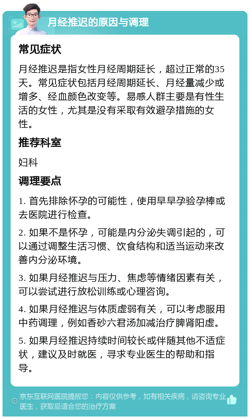 月经推迟的原因与调理 常见症状 月经推迟是指女性月经周期延长，超过正常的35天。常见症状包括月经周期延长、月经量减少或增多、经血颜色改变等。易感人群主要是有性生活的女性，尤其是没有采取有效避孕措施的女性。 推荐科室 妇科 调理要点 1. 首先排除怀孕的可能性，使用早早孕验孕棒或去医院进行检查。 2. 如果不是怀孕，可能是内分泌失调引起的，可以通过调整生活习惯、饮食结构和适当运动来改善内分泌环境。 3. 如果月经推迟与压力、焦虑等情绪因素有关，可以尝试进行放松训练或心理咨询。 4. 如果月经推迟与体质虚弱有关，可以考虑服用中药调理，例如香砂六君汤加减治疗脾肾阳虚。 5. 如果月经推迟持续时间较长或伴随其他不适症状，建议及时就医，寻求专业医生的帮助和指导。