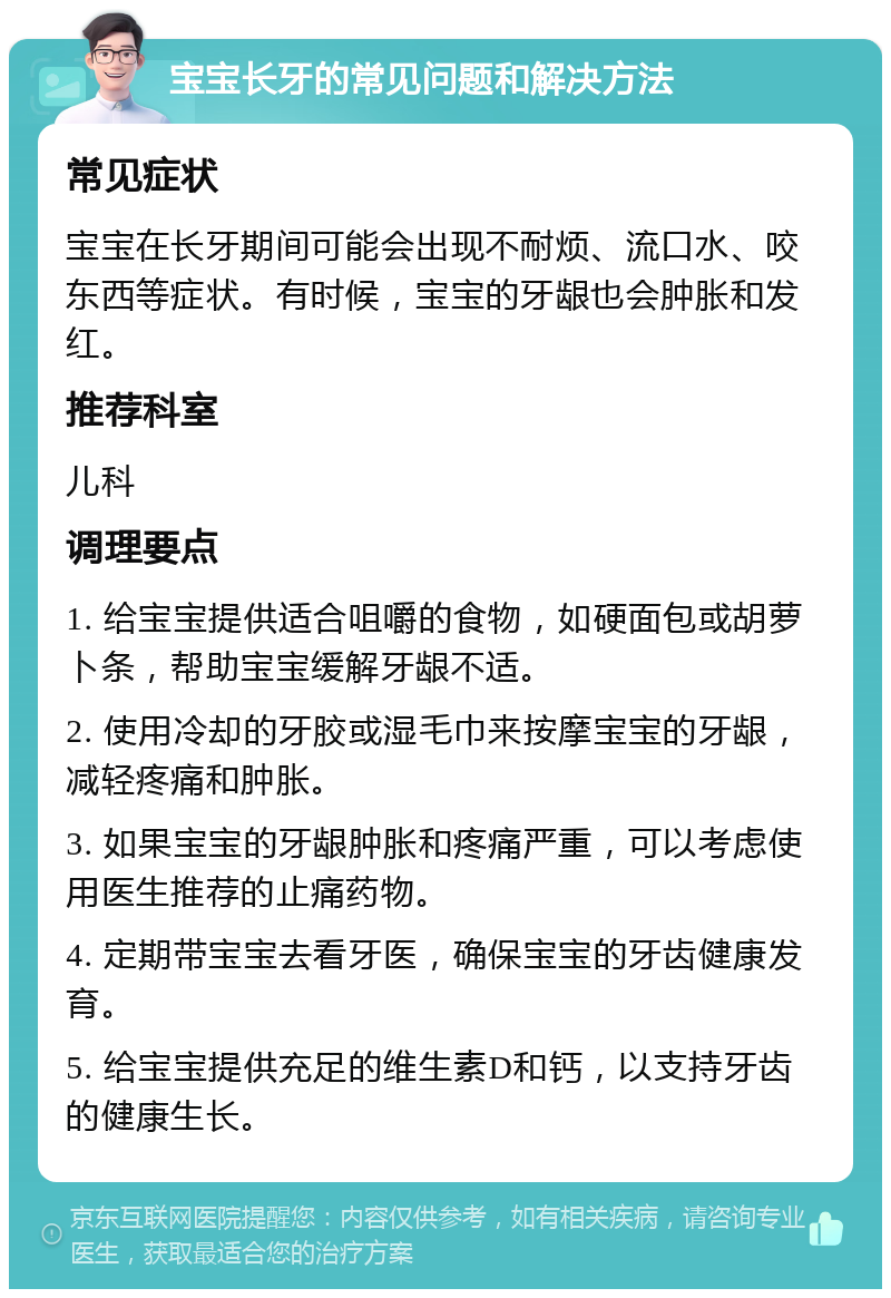 宝宝长牙的常见问题和解决方法 常见症状 宝宝在长牙期间可能会出现不耐烦、流口水、咬东西等症状。有时候，宝宝的牙龈也会肿胀和发红。 推荐科室 儿科 调理要点 1. 给宝宝提供适合咀嚼的食物，如硬面包或胡萝卜条，帮助宝宝缓解牙龈不适。 2. 使用冷却的牙胶或湿毛巾来按摩宝宝的牙龈，减轻疼痛和肿胀。 3. 如果宝宝的牙龈肿胀和疼痛严重，可以考虑使用医生推荐的止痛药物。 4. 定期带宝宝去看牙医，确保宝宝的牙齿健康发育。 5. 给宝宝提供充足的维生素D和钙，以支持牙齿的健康生长。