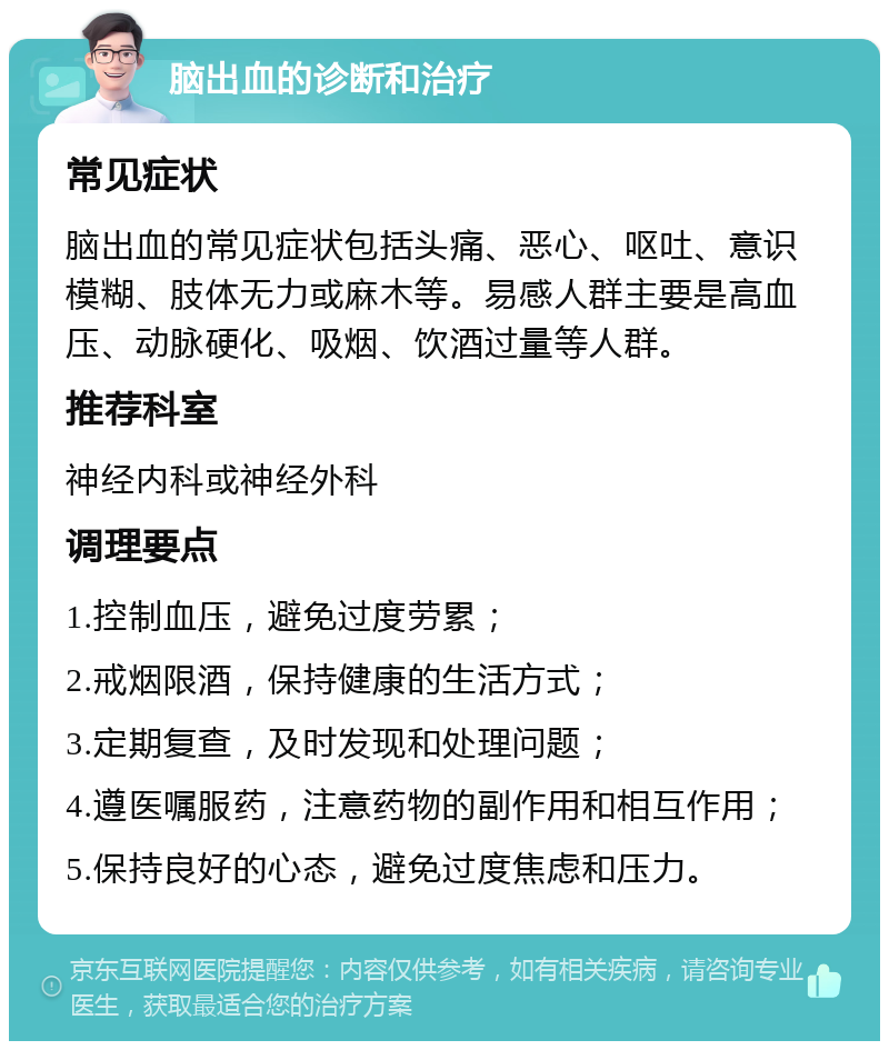 脑出血的诊断和治疗 常见症状 脑出血的常见症状包括头痛、恶心、呕吐、意识模糊、肢体无力或麻木等。易感人群主要是高血压、动脉硬化、吸烟、饮酒过量等人群。 推荐科室 神经内科或神经外科 调理要点 1.控制血压，避免过度劳累； 2.戒烟限酒，保持健康的生活方式； 3.定期复查，及时发现和处理问题； 4.遵医嘱服药，注意药物的副作用和相互作用； 5.保持良好的心态，避免过度焦虑和压力。