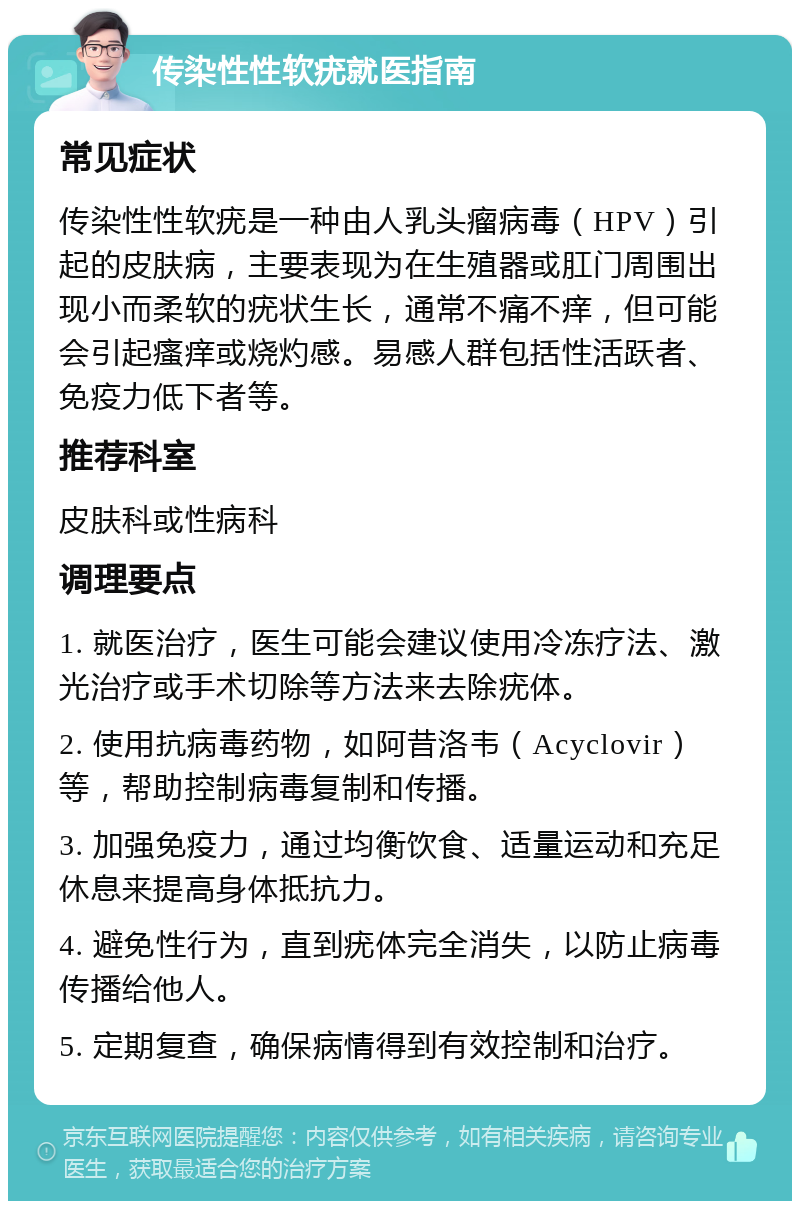 传染性性软疣就医指南 常见症状 传染性性软疣是一种由人乳头瘤病毒（HPV）引起的皮肤病，主要表现为在生殖器或肛门周围出现小而柔软的疣状生长，通常不痛不痒，但可能会引起瘙痒或烧灼感。易感人群包括性活跃者、免疫力低下者等。 推荐科室 皮肤科或性病科 调理要点 1. 就医治疗，医生可能会建议使用冷冻疗法、激光治疗或手术切除等方法来去除疣体。 2. 使用抗病毒药物，如阿昔洛韦（Acyclovir）等，帮助控制病毒复制和传播。 3. 加强免疫力，通过均衡饮食、适量运动和充足休息来提高身体抵抗力。 4. 避免性行为，直到疣体完全消失，以防止病毒传播给他人。 5. 定期复查，确保病情得到有效控制和治疗。