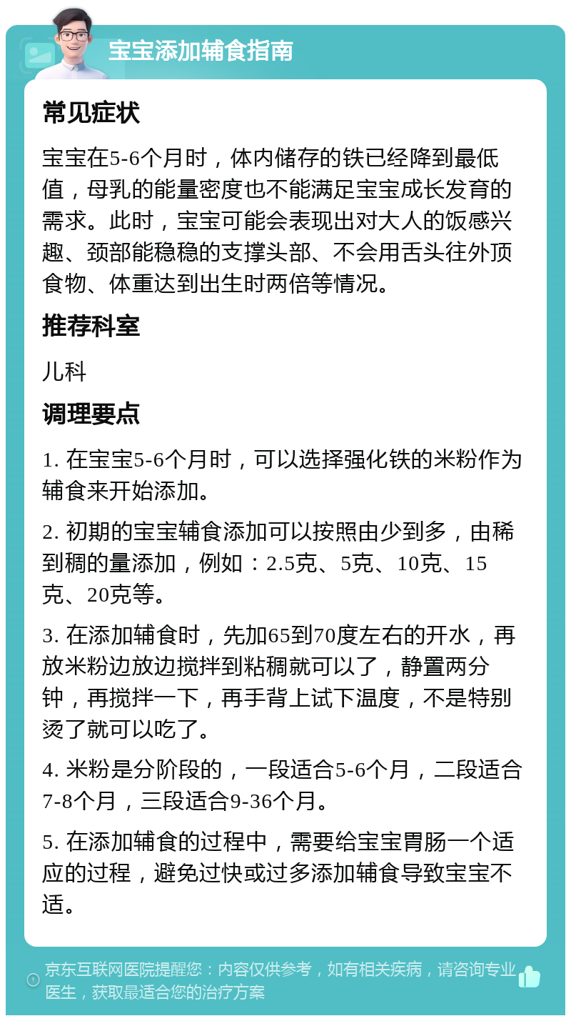 宝宝添加辅食指南 常见症状 宝宝在5-6个月时，体内储存的铁已经降到最低值，母乳的能量密度也不能满足宝宝成长发育的需求。此时，宝宝可能会表现出对大人的饭感兴趣、颈部能稳稳的支撑头部、不会用舌头往外顶食物、体重达到出生时两倍等情况。 推荐科室 儿科 调理要点 1. 在宝宝5-6个月时，可以选择强化铁的米粉作为辅食来开始添加。 2. 初期的宝宝辅食添加可以按照由少到多，由稀到稠的量添加，例如：2.5克、5克、10克、15克、20克等。 3. 在添加辅食时，先加65到70度左右的开水，再放米粉边放边搅拌到粘稠就可以了，静置两分钟，再搅拌一下，再手背上试下温度，不是特别烫了就可以吃了。 4. 米粉是分阶段的，一段适合5-6个月，二段适合7-8个月，三段适合9-36个月。 5. 在添加辅食的过程中，需要给宝宝胃肠一个适应的过程，避免过快或过多添加辅食导致宝宝不适。