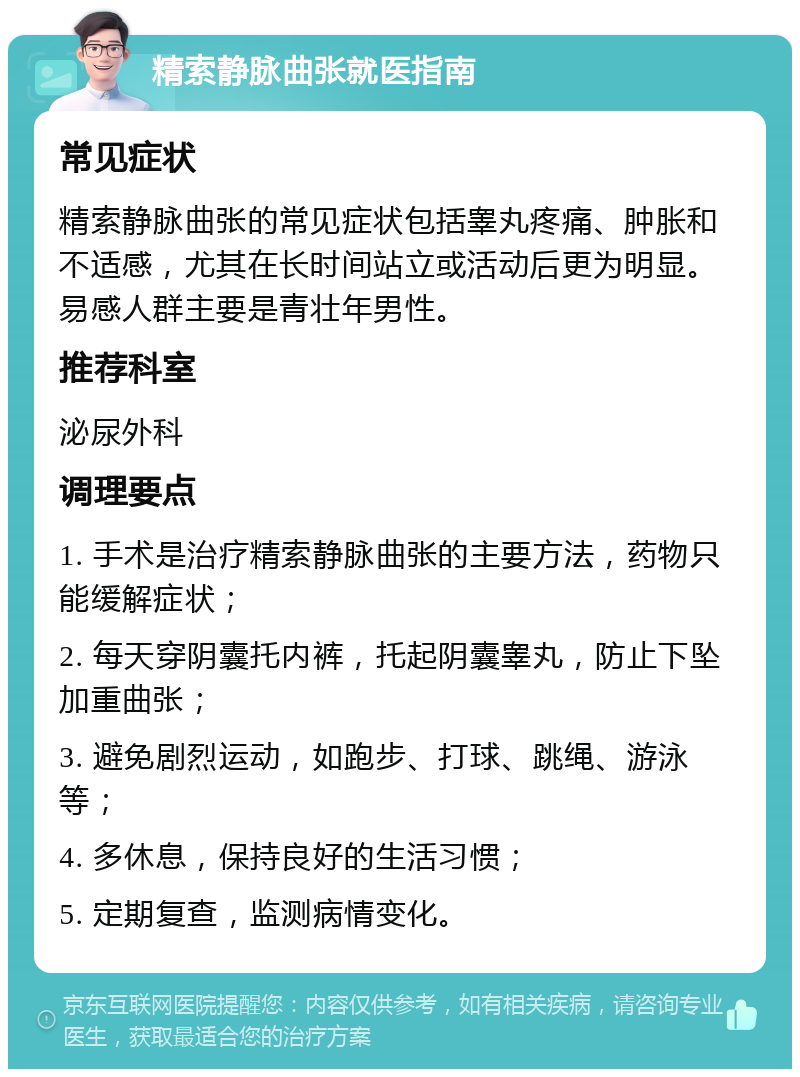 精索静脉曲张就医指南 常见症状 精索静脉曲张的常见症状包括睾丸疼痛、肿胀和不适感，尤其在长时间站立或活动后更为明显。易感人群主要是青壮年男性。 推荐科室 泌尿外科 调理要点 1. 手术是治疗精索静脉曲张的主要方法，药物只能缓解症状； 2. 每天穿阴囊托内裤，托起阴囊睾丸，防止下坠加重曲张； 3. 避免剧烈运动，如跑步、打球、跳绳、游泳等； 4. 多休息，保持良好的生活习惯； 5. 定期复查，监测病情变化。