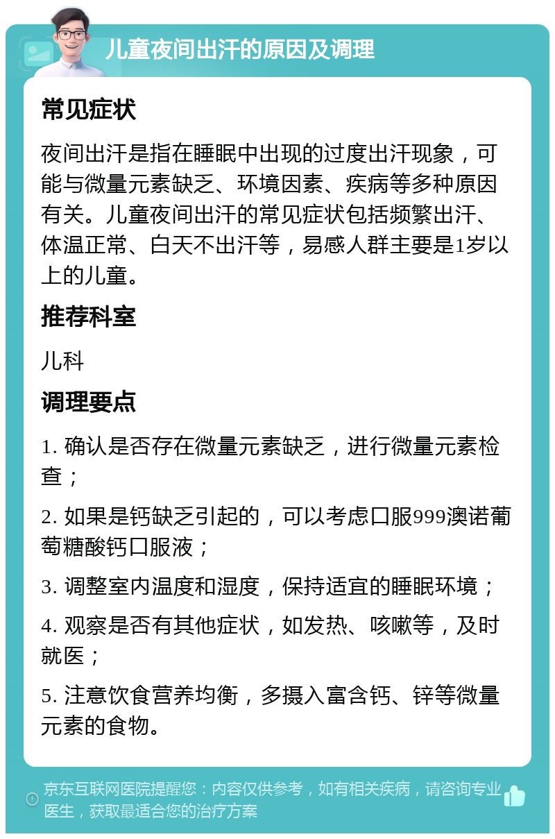 儿童夜间出汗的原因及调理 常见症状 夜间出汗是指在睡眠中出现的过度出汗现象，可能与微量元素缺乏、环境因素、疾病等多种原因有关。儿童夜间出汗的常见症状包括频繁出汗、体温正常、白天不出汗等，易感人群主要是1岁以上的儿童。 推荐科室 儿科 调理要点 1. 确认是否存在微量元素缺乏，进行微量元素检查； 2. 如果是钙缺乏引起的，可以考虑口服999澳诺葡萄糖酸钙口服液； 3. 调整室内温度和湿度，保持适宜的睡眠环境； 4. 观察是否有其他症状，如发热、咳嗽等，及时就医； 5. 注意饮食营养均衡，多摄入富含钙、锌等微量元素的食物。