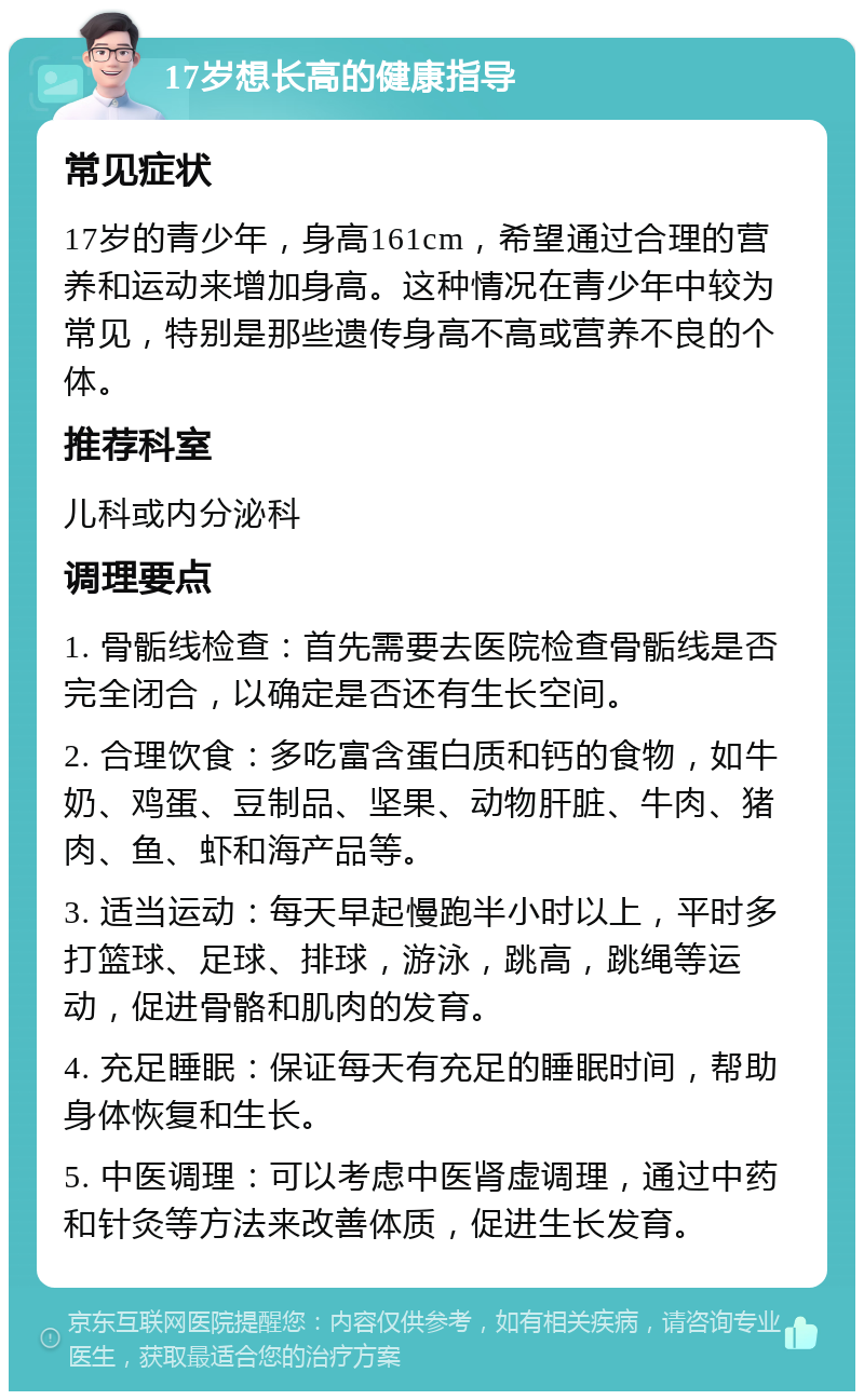 17岁想长高的健康指导 常见症状 17岁的青少年，身高161cm，希望通过合理的营养和运动来增加身高。这种情况在青少年中较为常见，特别是那些遗传身高不高或营养不良的个体。 推荐科室 儿科或内分泌科 调理要点 1. 骨骺线检查：首先需要去医院检查骨骺线是否完全闭合，以确定是否还有生长空间。 2. 合理饮食：多吃富含蛋白质和钙的食物，如牛奶、鸡蛋、豆制品、坚果、动物肝脏、牛肉、猪肉、鱼、虾和海产品等。 3. 适当运动：每天早起慢跑半小时以上，平时多打篮球、足球、排球，游泳，跳高，跳绳等运动，促进骨骼和肌肉的发育。 4. 充足睡眠：保证每天有充足的睡眠时间，帮助身体恢复和生长。 5. 中医调理：可以考虑中医肾虚调理，通过中药和针灸等方法来改善体质，促进生长发育。