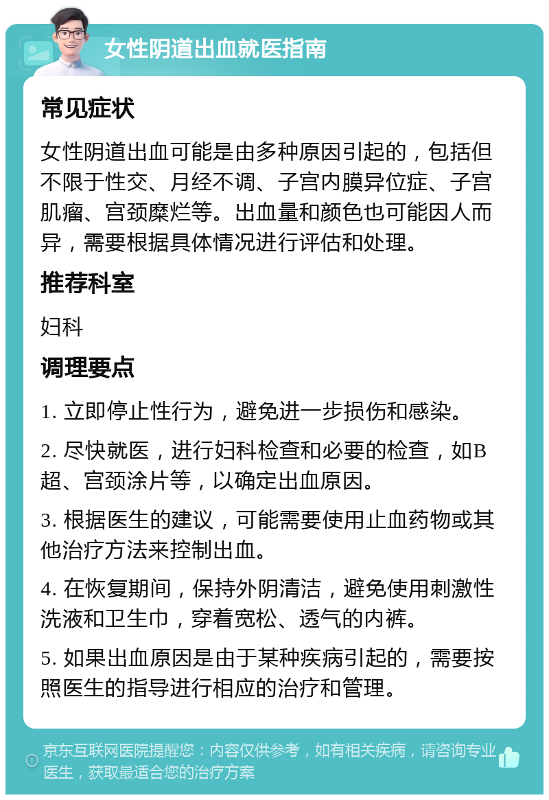 女性阴道出血就医指南 常见症状 女性阴道出血可能是由多种原因引起的，包括但不限于性交、月经不调、子宫内膜异位症、子宫肌瘤、宫颈糜烂等。出血量和颜色也可能因人而异，需要根据具体情况进行评估和处理。 推荐科室 妇科 调理要点 1. 立即停止性行为，避免进一步损伤和感染。 2. 尽快就医，进行妇科检查和必要的检查，如B超、宫颈涂片等，以确定出血原因。 3. 根据医生的建议，可能需要使用止血药物或其他治疗方法来控制出血。 4. 在恢复期间，保持外阴清洁，避免使用刺激性洗液和卫生巾，穿着宽松、透气的内裤。 5. 如果出血原因是由于某种疾病引起的，需要按照医生的指导进行相应的治疗和管理。